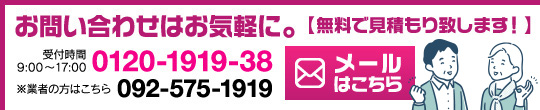 お問い合わせはお気軽に。【無料で見積もり致します！】 0120-1919-38 ※業者の方はこちら 092-575-1919 携帯・PHSに対応 受付時間9:00～17:00 メールはこちら