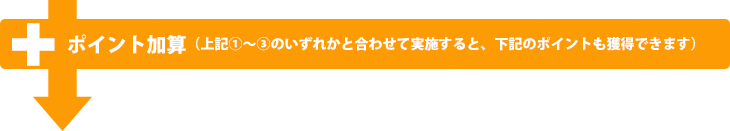 ポイント加算（上記１〜３のいずれかと合わせて実施すると、下記ポイントも獲得できます