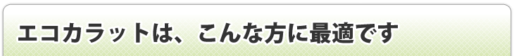 エコカラットはこんな方に最適です！