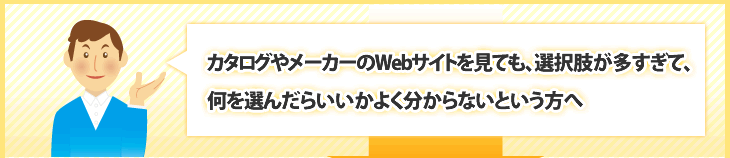 カタログやメーカーのWebサイトを見ても、選択肢が多すぎて、何を選んだらいいかよく分からないという方へ