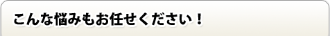 こんな悩みもお任せ下さい！