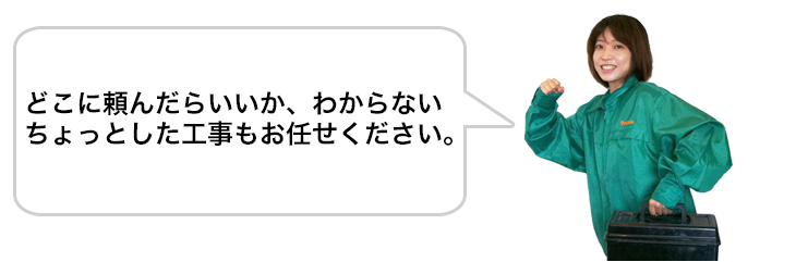 どこに頼んだらいいか、わからないちょっとした工事もお任せ下さい。