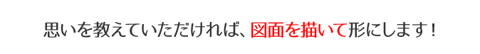 思いを教えていただければ、図面を描いて形にします!